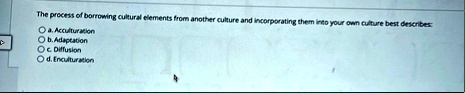 the process of borrowing cultural elements from another culture and incorporating them into your own culture best describes a acculturation b adaptation c diffusion d enculturation 73091