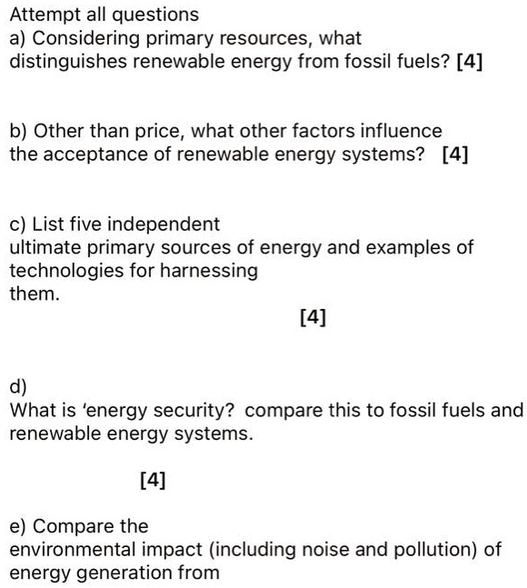 Attempt all questions
a) Considering primary resources, what
distinguishes renewable energy from fossil fuels? [4]
b) Other than price, what other factors influence
the acceptance of renewable energy systems? [4]
c) List five independent
ultimate primary sources of energy and examples of
technologies for harnessing
them.
[4]
d)
What is 'energy security? compare this to fossil fuels and
renewable energy systems.
[4]
e) Compare the
environmental impact (including noise and pollution) of
energy generation from