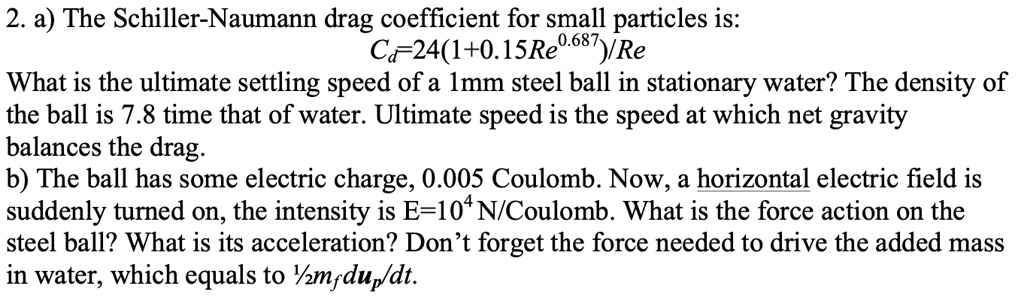 2. a) The Schiller-Naumann drag coefficient for small particles is:
Cd = 24(1 + 0.15Re^0.687)/Re
What is the ultimate settling speed of a 1mm steel ball in stationary water? The density of
the ball is 7.8 time that of water. Ultimate speed is the speed at which net gravity
balances the drag.
b) The ball has some electric charge, 0.005 Coulomb. Now, a horizontal electric field is
suddenly turned on, the intensity is E=10^4 N/Coulomb. What is the force action on the
steel ball? What is its acceleration? Don't forget the force needed to drive the added mass
in water, which equals to (1)/(2)mf(dup)/(dt).