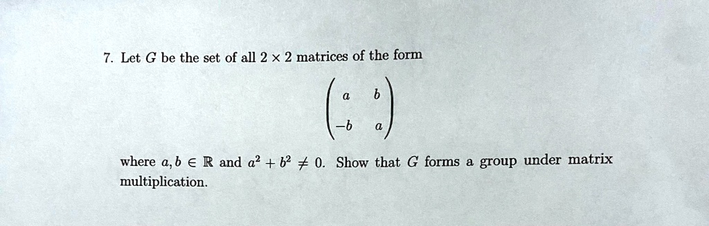 7. Let G be the set of all 2 × 2 matrices of the form

eginpmatrix a     b  -b     a endpmatrix

where a, b ? ? and a² + b² ? 0. Show that G forms a group under matrix multiplication.