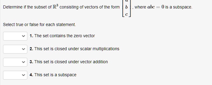 Determine if the subset of (mathbbR^3) consisting of vectors of the form (eginbmatrix a  b  c endbmatrix), where (abc = 0) is a subspace.
Select true or false for each statement.
1. The set contains the zero vector
2. This set is closed under scalar multiplications
3. This set is closed under vector addition
4. This set is a subspace