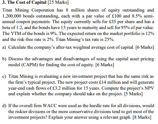 3. The Cost of Capital [25 Marks]
Titan Mining Corporation has 8 million shares of equity outstanding and
1,200,000 bonds outstanding, each with a par value of £100 and 8.5% semi-
annual coupon payments. The equity currently sells for £35 per share and has a
beta of 1.2, and the bonds have 15 years to maturity and sell for 95% of par value.
The YTM of the bonds is 9%. The expected return on the market portfolio is 12%
and the risk-free rate is 2%. Titan Mining's tax rate is 25%.
a) Calculate the company's after-tax weighted average cost of capital. [6 Marks]
b) Discuss the advantages and disadvantages of using the capital asset pricing
model (CAPM) for finding the cost of equity. [6 Marks]
c) Titan Mining is evaluating a new investment project that has the same risk as
the firm's typical project. The new project costs £14 million and will generate
year-end cash flows of £3.2 million for 15 years. Compute the project's NPV
and explain whether the company should take on the project. [5 Marks]
d) If the overall firm WACC were used as the hurdle rate for all divisions, would
the riskier divisions or the more conservative divisions tend to get most of the
investment projects? Explain your answer using a relevant graph. [8 Marks]