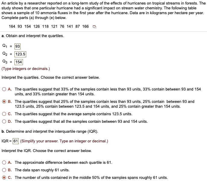 An article by a researcher reported on a long-term study of the effects of hurricanes on tropical streams in forests. The
study shows that one particular hurricane had a significant impact on stream water chemistry. The following table
shows a sample of 10 ammonia fluxes in the first year after the hurricane. Data are in kilograms per hectare per year.
Complete parts (a) through (e) below.
164 93 154 126 118 121 76 141 87 166
a. Obtain and interpret the quartiles.
Q1 = 93
Q2 = 123.5
Q3 = 154
(Type integers or decimals.)
Interpret the quartiles. Choose the correct answer below.
A. The quartiles suggest that 33% of the samples contain less than 93 units, 33% contain between 93 and 154
units, and 33% contain greater than 154 units.
B. The quartiles suggest that 25% of the samples contain less than 93 units, 25% contain between 93 and
123.5 units, 25% contain between 123.5 and 154 units, and 25% contain greater than 154 units.
C. The quartiles suggest that the average sample contains 123.5 units.
D. The quartiles suggest that all the samples contain between 93 and 154 units.
b. Determine and interpret the interquartile range (IQR).
IQR = 61 (Simplify your answer. Type an integer or decimal.)
Interpret the IQR. Choose the correct answer below.
A. The approximate difference between each quartile is 61.
B. The data span roughly 61 units.
C. The number of units contained in the middle 50% of the samples spans roughly 61 units.