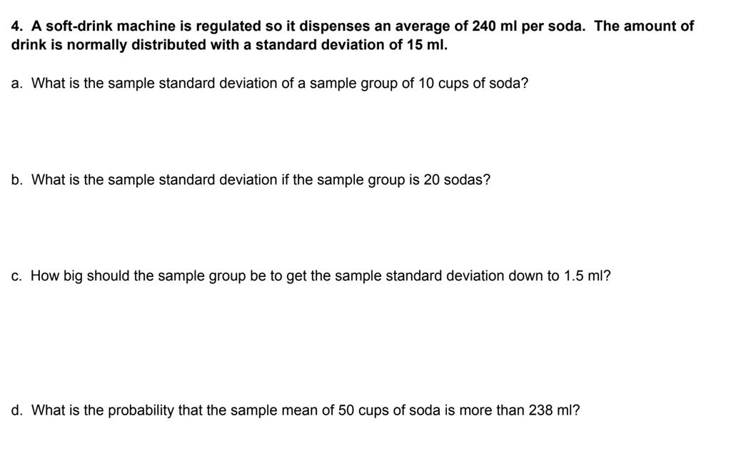 4. A soft-drink machine is regulated so it dispenses an average of 240 ml per soda. The amount of
drink is normally distributed with a standard deviation of 15 ml.
a. What is the sample standard deviation of a sample group of 10 cups of soda?
b. What is the sample standard deviation if the sample group is 20 sodas?
c. How big should the sample group be to get the sample standard deviation down to 1.5 ml?
d. What is the probability that the sample mean of 50 cups of soda is more than 238 ml?