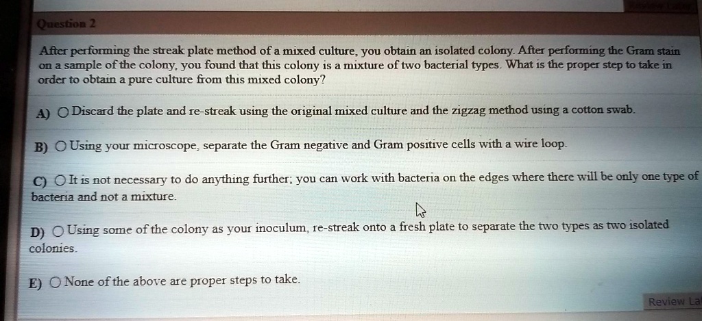 After performing the streak plate method of a mixed culture, you obtain an isolated colony. After performing the Gram stain on a sample of the colony, you found that this colony is a mixture of two bacterial types. What is the proper step to take in order to obtain a pure culture from this mixed colony?

A) Discard the plate and re-streak using the original mixed culture and the zigzag method using a cotton swab.
B) Using your microscope, separate the Gram negative and Gram positive cells with a wire loop.
C) It is not necessary to do anything further; you can work with bacteria on the edges where there will be only one type of bacteria and not a mixture.
D) Using some of the colony as your inoculum, re-streak onto a fresh plate to separate the two types as two isolated colonies.
E) None of the above are proper steps to take.