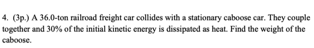 A 36.0-ton railroad freight car collides with a stationary caboose car. They couple together and 30% of the initial kinetic energy is dissipated as heat. Find the weight of the caboose.