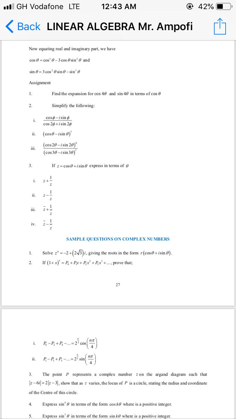 Now equating real and imaginary part, we have

cos ? = cos3 ? ? 3 cos ? sin" ? and

sin ? = 3 cos" ? sin ? ? sin3 ?

Assignment

1. Find the expansion for cos 4? and sin 4? in terms of cos ?

2. Simplify the following:

i. (cos ? ? i sin ?) ? (cos 2? + i sin 2?)

ii. (cos ? ? i sin ?)3

iii. (cos 2? ? i sin 2?)? ? (cos 3? ? i sin 3?)3

3. If z = cos ? + i sin ? express in terms of ?

i. z + 1?z

ii. z ? 1?z

iii. ? + 1?z

iv. ? ? 1?z

SAMPLE QUESTIONS ON COMPLEX NUMBERS

1. Solve z? = ?2 + (2?3)i, giving the roots in the form r(cos ? + i sin ?).

2. If (1 + x)? = P? + P?x + P?x" + P?x3 + ..., prove that;

i. P? ? P? + P? ? ... = 2^(??²) cos(n??4)

ii. P? ? P? + P— ... = 2^(??²) sin(n??4)

3. The point P represents a complex number z on the argand diagram such that |z ? 6i| = 2|z ? 3|, show that as z varies, the locus of P is a circle, stating the radius and coordinate of the Centre of this circle.

4. Express sin? ? in terms of the form cos k? where is a positive integer.

5. Express sin3 ? in terms of the form sin k? where is a positive integer.