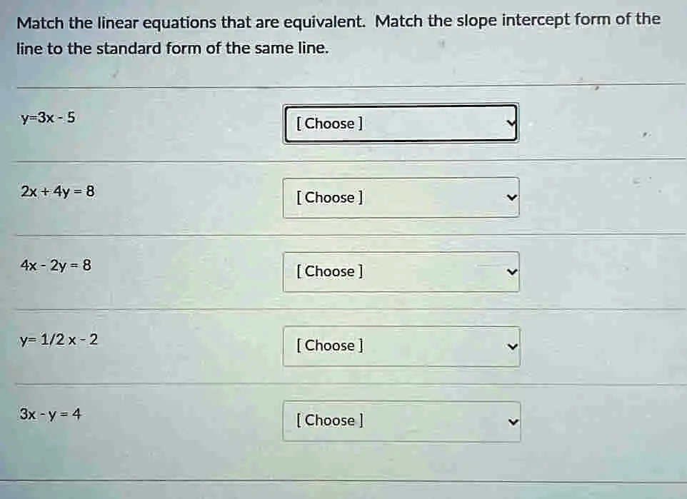 Match the linear equations that are equivalent. Match the slope intercept form of the
line to the standard form of the same line.
y=3x-5
[Choose]
2x + 4y = 8
[Choose]
4x - 2y = 8
[Choose]
y= 1/2 x-2
[Choose]
3x - y = 4
[Choose]