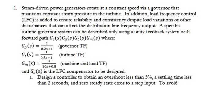 1. Steam-driven power generators rotate at a constant speed via a governor that maintains constant steam pressure in the turbine. In addition, load frequency control (LFC) is added to ensure reliability and consistency despite load variations or other disturbances that can affect the distribution line frequency output. A specific turbine-governor system can be described only using a unity feedback system with forward path Gc(s)Gg(s)Gt(s)Gm(s) where:

Gg(s) = (1)/(0.2s+1) (governor TF)

Gt(s) = (1)/(0.5s+1) (turbine TF)

Gm(s) = (1)/(10s+0.8) (machine and load TF)

and Gc(s) is the LFC compensator to be designed.
a. Design a controller to obtain an overshoot less than 5%, a settling time less than 2 seconds, and zero steady state error to a step input. To avoid