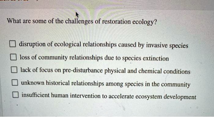 What are some of the challenges of restoration ecology?
disruption of ecological relationships caused by invasive species
loss of community relationships due to species extinction
lack of focus on pre-disturbance physical and chemical conditions
unknown historical relationships among species in the community
insufficient human intervention to accelerate ecosystem development