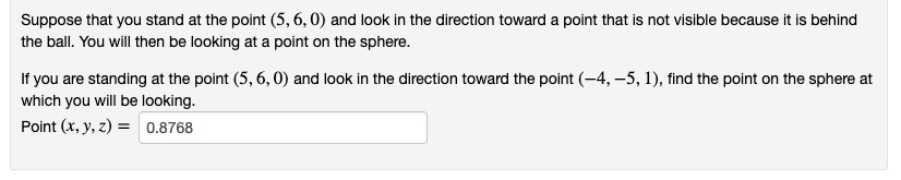 Suppose that you stand at the point (5, 6, 0) and look in the direction toward a point that is not visible because it is behind the ball. You will then be looking at a point on the sphere.

If you are standing at the point (5, 6, 0) and look in the direction toward the point (-4, -5, 1), find the point on the sphere at which you will be looking.
Point (x, y, z) = 0.8768