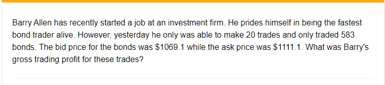 Barry Allen has recently started a job at an investment firm. He prides himself in being the fastest bond trader alive. However, yesterday he only was able to make 20 trades and only traded 583 bonds. The bid price for the bonds was 1069.1 while the ask price was1111.1. What was Barry's gross trading profit for these trades?