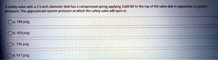 A safety valve with a 2.5-inch diameter disk has a compressed spring applying 3,600 lbf to the top of the valve disk in opposition to system pressure. The approximate system pressure at which the safety valve will open is:
a. 184 psig
b. 459 psig
c. 734 psig
d. 917 psig