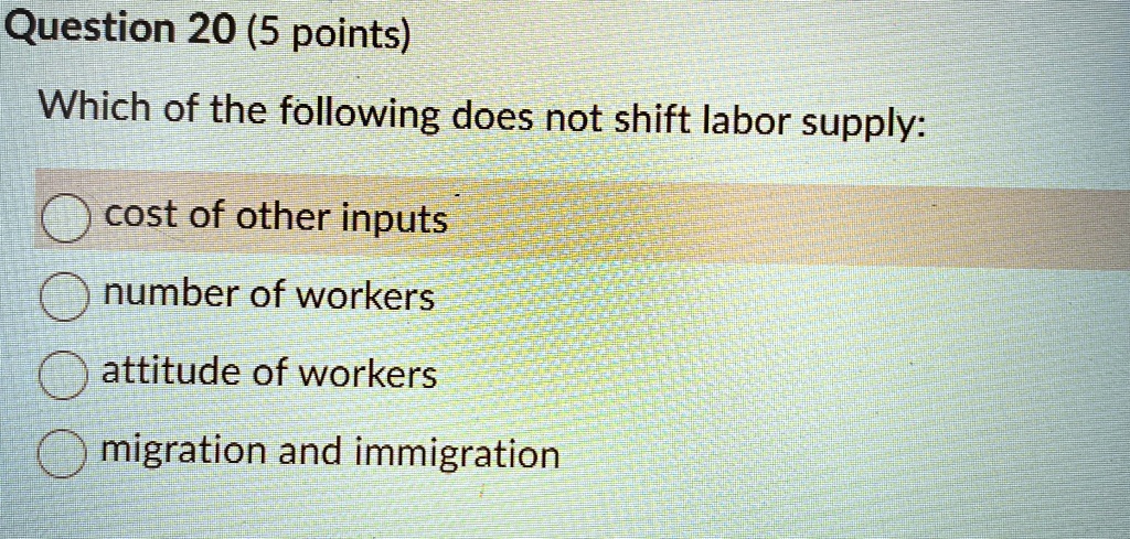 Question 20 (5 points)
Which of the following does not shift labor supply:
cost of other inputs
number of workers
attitude of workers
migration and immigration