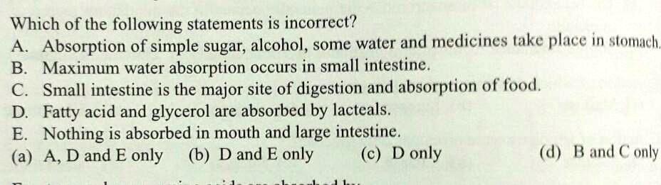 Which of the following statements is incorrect?
A. Absorption of simple sugar, alcohol, some water and medicines take place in stomach.
B. Maximum water absorption occurs in small intestine.
C. Small intestine is the major site of digestion and absorption of food.
D. Fatty acid and glycerol are absorbed by lacteals.
E. Nothing is absorbed in mouth and large intestine.
(a) A, D and E only (b) D and E only (c) D only (d) B and C only