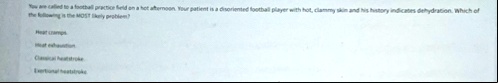 you are called to a football practice field on a hot afternoon your patient is a disoriented football player with hot clammy skin and his history indicates dehydration which of the following 76206