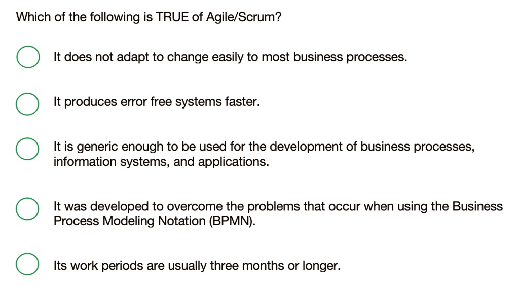 Which of the following is TRUE of Agile/Scrum?
It does not adapt to change easily to most business processes.
It produces error free systems faster.
It is generic enough to be used for the development of business processes,
information systems, and applications.
It was developed to overcome the problems that occur when using the Business
Process Modeling Notation (BPMN).
Its work periods are usually three months or longer.