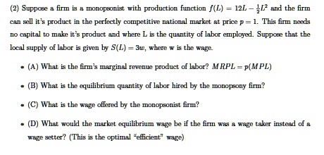 Suppose a firm is a monopsonist with production function f(L) = 12L - 1/2L^2 and the firm can sell it's product in the perfectly competitive national market at price p = 1. This firm needs no capital to make it's product and where L is the quantity of labor employed. Suppose that the local supply of labor is given by S(L) = 3w, where w is the wage.

(A) What is the firm's marginal revenue product of labor? MRPL = p(MPL)
(B) What is the equilibrium quantity of labor hired by the monopsony firm?
(C) What is the wage offered by the monopsonist firm?
(D) What would the market equilibrium wage be if the firm was a wage taker instead of a wage setter? (This is the optimal "efficient" wage)