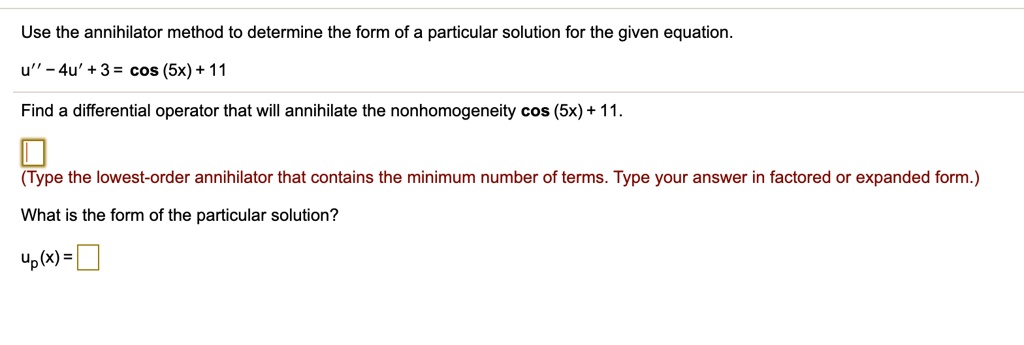 Use the annihilator method to determine the form of a particular solution for the given equation.
u” - 4u' + 3 = cos (5x) + 11
Find a differential operator that will annihilate the nonhomogeneity cos (5x) + 11.
(Type the lowest-order annihilator that contains the minimum number of terms. Type your answer in factored or expanded form.)
What is the form of the particular solution?
up(x) =