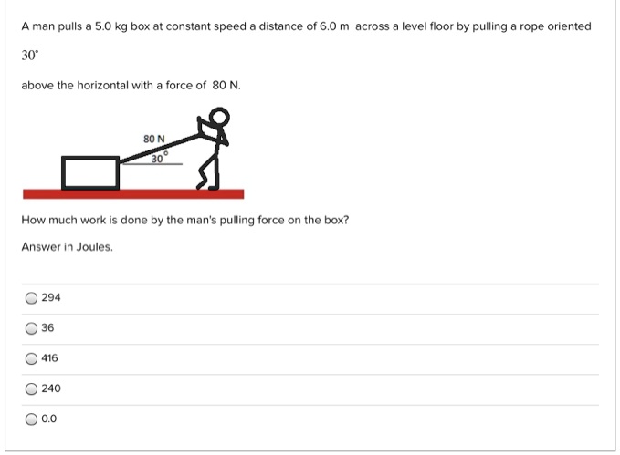 A man pulls a 5.0 kg box at constant speed a distance of 6.0 m across a level floor by pulling a rope oriented
30°
above the horizontal with a force of 80 N.
How much work is done by the man's pulling force on the box?
Answer in Joules.
294
36
416
240
0.0