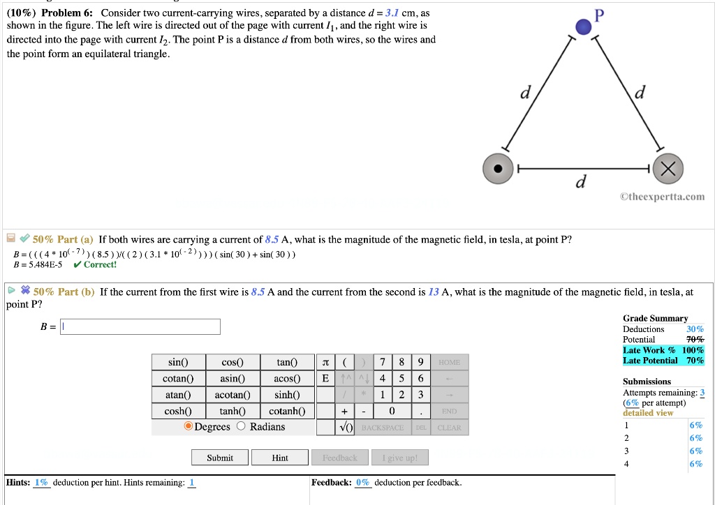(10%) Problem 6: Consider two current-carrying wires, separated by a distance d = 3.1 cm, as shown in the figure. The left wire is directed out of the page with current I1, and the right wire is directed into the page with current I2. The point P is a distance d from both wires, so the wires and the point form an equilateral triangle.

50% Part (a) If both wires are carrying a current of 8.5 A, what is the magnitude of the magnetic field, in tesla, at point P?
B = ( ( ( 4 * 10^(-7) ) ( 8.5 ) ) / ( ( 2 ) ( 3.1 * 10^(-2) ) ) ) ( sin( 30 ) + sin( 30 ) )
B = 5.484E-5 Correct!

50% Part (b) If the current from the first wire is 8.5 A and the current from the second is 13 A, what is the magnitude of the magnetic field, in tesla, at point P?