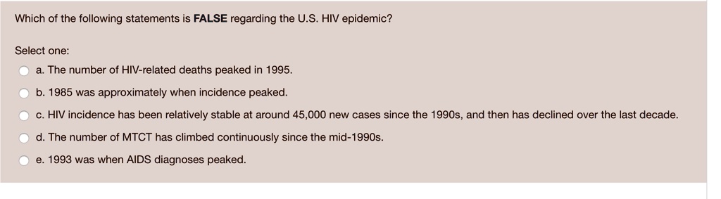 Which of the following statements is FALSE regarding the U.S. HIV epidemic?

Select one:
a. The number of HIV-related deaths peaked in 1995.
b. 1985 was approximately when incidence peaked.
c. HIV incidence has been relatively stable at around 45,000 new cases since the 1990s, and then has declined over the last decade.
d. The number of MTCT has climbed continuously since the mid-1990s.
e. 1993 was when AIDS diagnoses peaked.
