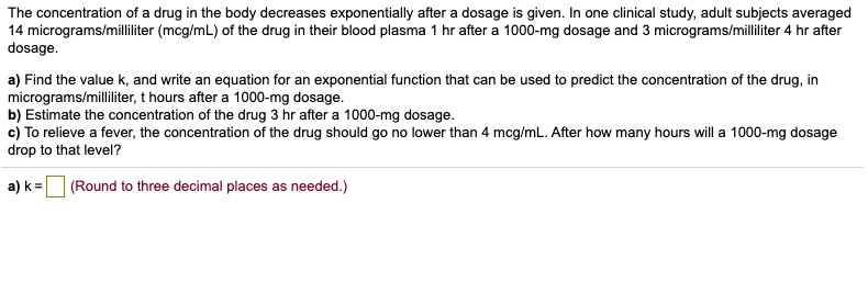 The concentration of a drug in the body decreases exponentially after a dosage is given. In one clinical study, adult subjects averaged 14 micrograms/milliliter (mcg/mL) of the drug in their blood plasma 1 hr after a 1000-mg dosage and 3 micrograms/milliliter 4 hr after dosage.

a) Find the value k, and write an equation for an exponential function that can be used to predict the concentration of the drug, in micrograms/milliliter, t hours after a 1000-mg dosage.
b) Estimate the concentration of the drug 3 hr after a 1000-mg dosage.
c) To relieve a fever, the concentration of the drug should go no lower than 4 mcg/mL. After how many hours will a 1000-mg dosage drop to that level?

a) k = (Round to three decimal places as needed.)