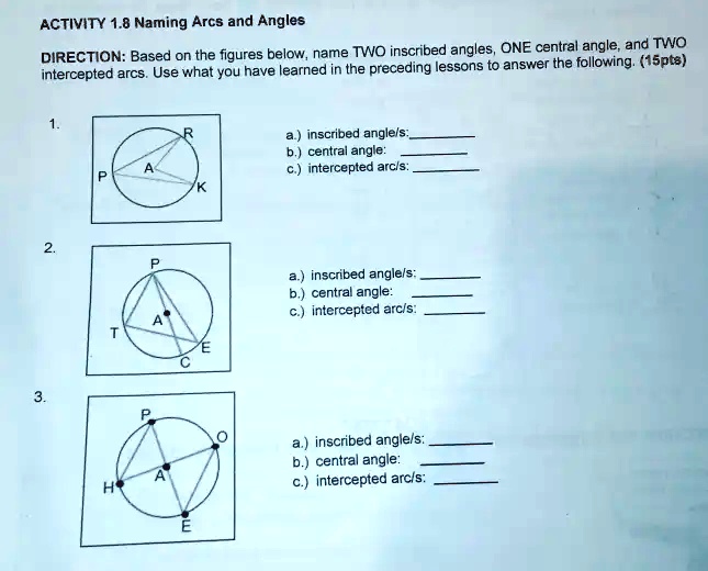 ACTIVITY 1.8 Naming Arcs and Angles
DIRECTION: Based on the figures below, name TWO inscribed angles, ONE central angle, and TWO
intercepted arcs. Use what you have learned in the preceding lessons to answer the following. (15pts)

1.
a.) inscribed angle/s:
b.) central angle:
c.) intercepted arc/s:

2.
a.) inscribed angle/s:
b.) central angle:
c.) intercepted arc/s:

3.
a.) inscribed angle/s:
b.) central angle:
c.) intercepted arc/s: