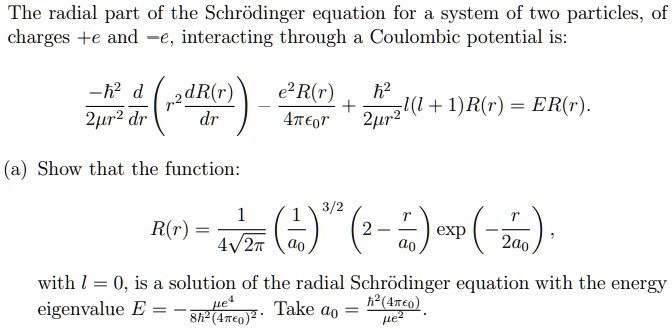The radial part of the Schrödinger equation for a system of two particles, of
charges +e and -e, interacting through a Coulombic potential is:
(-ħ^2)/(2μr^2) (d)/(dr) ( r^2 (dR(r))/(dr) ) - (e^2 R(r))/(4πϵ0 r) + (ħ^2)/(2μr^2) l(l+1) R(r) = E R(r).
(a) Show that the function:
R(r) = (1)/(4√(2π))( (1)/(a0))^3/2( 2 - (r)/(a0)) ( -(r)/(2a0)), 
with l = 0, is a solution of the radial Schrödinger equation with the energy
eigenvalue E = (-μ e^4)/(8ħ^2 (4πϵ0)^2). Take a0 = (ħ^2 (4πϵ0))/(μ e^2).