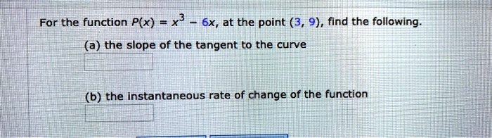 For the function P(x) = x³ - 6x, at the point (3, 9), find the following.
(a) the slope of the tangent to the curve
(b) the instantaneous rate of change of the function