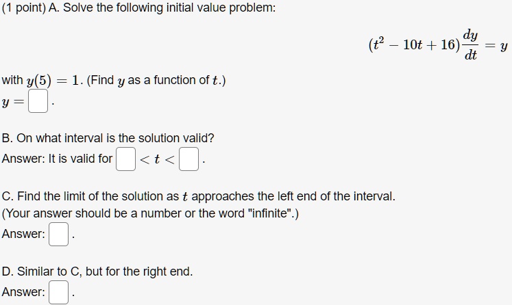 A. Solve the following initial value problem:
(t^2 - 10t + 16) dy/dt = y
with y(5) = 1. (Find y as a function of t.)
y = .
B. On what interval is the solution valid?
Answer: It is valid for < t < .
C. Find the limit of the solution as t approaches the left end of the interval.
(Your answer should be a number or the word "infinite".)
Answer: .
D. Similar to C, but for the right end.
Answer: .