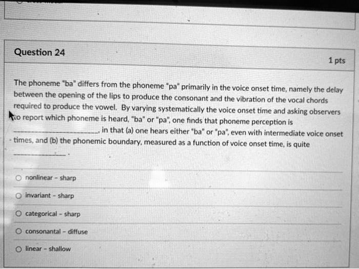 The phoneme "ba" differs from the phoneme "pa" primarily in the voice onset time, namely the delay between the opening of the lips to produce the consonant and the vibration of the vocal chords required to produce the vowel. By varying systematically the voice onset time and asking observers to report which phoneme is heard, "ba" or "pa", one finds that phoneme perception is , in that (a) one hears either "ba" or "pa", even with intermediate voice onset times, and (b) the phonemic boundary, measured as a function of voice onset time, is quite .

nonlinear - sharp
invariant - sharp
categorical - sharp
consonantal - diffuse
linear - shallow