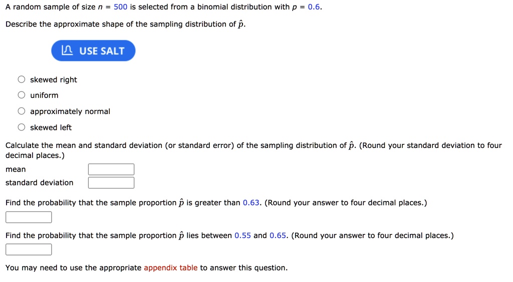 A random sample of size n = 500 is selected from a binomial distribution with p = 0.6.
Describe the approximate shape of the sampling distribution of p?.
skewed right
uniform
approximately normal
skewed left
Calculate the mean and standard deviation (or standard error) of the sampling distribution of p?. (Round your standard deviation to four decimal places.)
mean
standard deviation
Find the probability that the sample proportion p? is greater than 0.63. (Round your answer to four decimal places.)
Find the probability that the sample proportion p? lies between 0.55 and 0.65. (Round your answer to four decimal places.)
You may need to use the appropriate appendix table to answer this question.