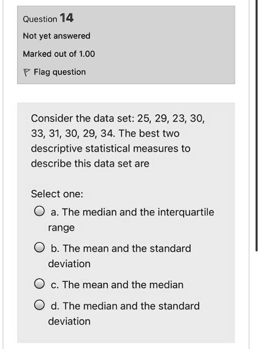Consider the data set: 25, 29, 23, 30, 33, 31, 30, 29, 34. The best two descriptive statistical measures to describe this data set are

Select one:
a. The median and the interquartile range
b. The mean and the standard deviation
c. The mean and the median
d. The median and the standard deviation