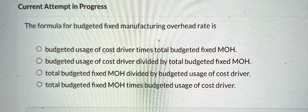 Current Attempt in Progress
The formula for budgeted fixed manufacturing overhead rate is
Obudgeted usage of cost driver times total budgeted fixed MOH.
Obudgeted usage of cost driver divided by total budgeted fixed MOH.
Ototal budgeted fixed MOH divided by budgeted usage of cost driver.
Ototal budgeted fixed MOH times budgeted usage of cost driver.