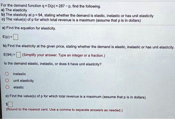 For the demand function q = D(p) = 287 - p, find the following.
a) The elasticity
b) The elasticity at p = 94, stating whether the demand is elastic, inelastic or has unit elasticity
c) The value(s) of p for which total revenue is a maximum (assume that p is in dollars)
a) Find the equation for elasticity.
E(p) =
b) Find the elasticity at the given price, stating whether the demand is elastic, inelastic or has unit elasticity.
E(94) =  (Simplify your answer. Type an integer or a fraction.)
Is the demand elastic, inelastic, or does it have unit elasticity?
inelastic
unit elasticity
elastic
c) Find the value(s) of p for which total revenue is a maximum (assume that p is in dollars).
(Round to the nearest cent. Use a comma to separate answers as needed.)