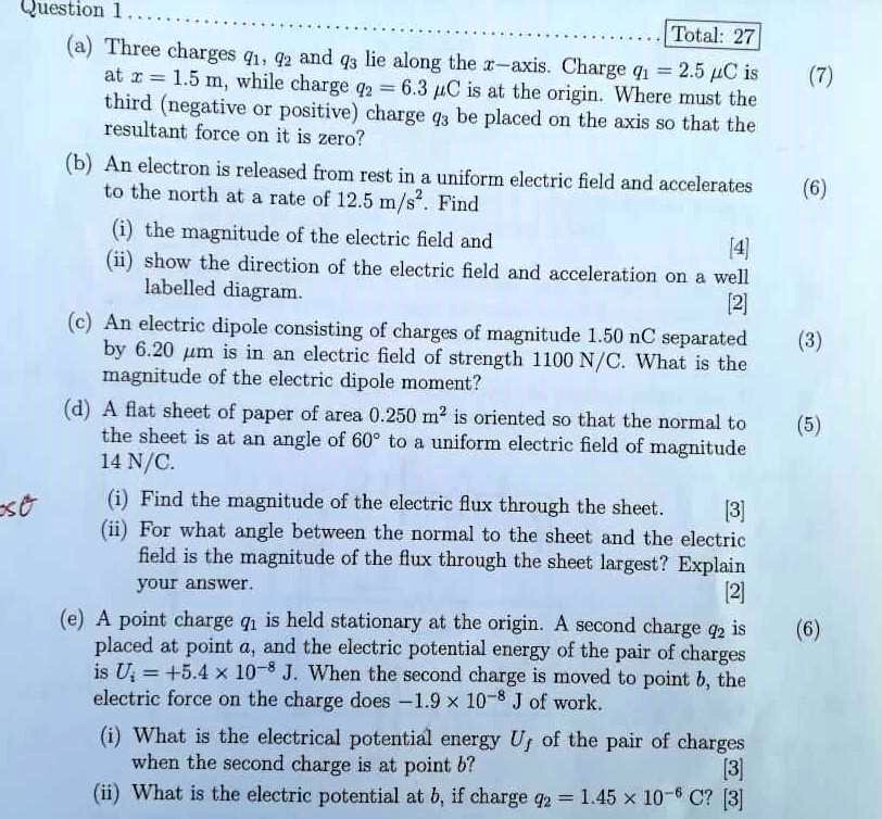 Question 1
(a) Three charges q1, q2 and q3 lie along the x-axis. Charge q1 = 2.5 µC is at x = 1.5 m, while charge q2 = 6.3 µC is at the origin. Where must the third (negative or positive) charge q3 be placed on the axis so that the resultant force on it is zero?
(b) An electron is released from rest in a uniform electric field and accelerates to the north at a rate of 12.5 m/s². Find
(i) the magnitude of the electric field and
(ii) show the direction of the electric field and acceleration on a well labelled diagram.
(c) An electric dipole consisting of charges of magnitude 1.50 nC separated by 6.20 µm is in an electric field of strength 1100 N/C. What is the magnitude of the electric dipole moment?
(d) A flat sheet of paper of area 0.250 m² is oriented so that the normal to the sheet is at an angle of 60° to a uniform electric field of magnitude 14 N/C.
(i) Find the magnitude of the electric flux through the sheet.
(ii) For what angle between the normal to the sheet and the electric field is the magnitude of the flux through the sheet largest? Explain your answer.
(e) A point charge q1 is held stationary at the origin. A second charge q2 is placed at point a, and the electric potential energy of the pair of charges is Ui = +5.4 x 10?? J. When the second charge is moved to point b, the electric force on the charge does -1.9 x 10?? J of work.
(i) What is the electrical potential energy Uf of the pair of charges when the second charge is at point b?
(ii) What is the electric potential at b, if charge q2 = 1.45 x 10?? C?
