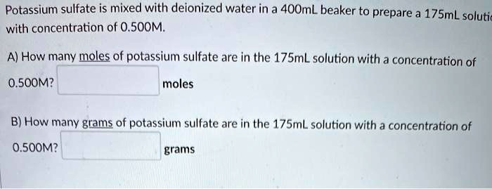Potassium sulfate is mixed with deionized water in a 400mL beaker to prepare a 175mL solution with concentration of 0.500M.

A) How many moles of potassium sulfate are in the 175mL solution with a concentration of 0.500M? moles

B) How many grams of potassium sulfate are in the 175mL solution with a concentration of 0.500M? grams