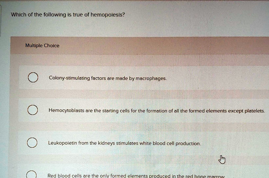 Which of the following is true of hemopoiesis?
Multiple Choice
Colony-stimulating factors are made by macrophages.
Hemocytoblasts are the starting cells for the formation of all the formed elements except platelets.
Leukopoietin from the kidneys stimulates white blood cell production.
Red blood cells are the only formed elements produced in the red bone marrow