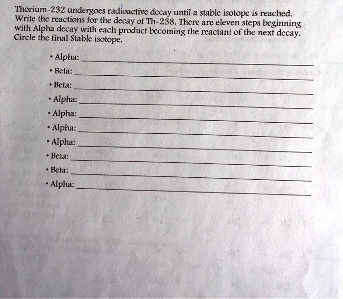 Thorium-232 undergoes radioactive decay until a stable isotope is reached.
Write the reactions for the decay of Th-238. There are eleven steps beginning
with Alpha decay with each product becoming the reactant of the next decay.
Circle the final Stable isotope.
• Alpha:
• Beta:
• Beta:
• Alpha:
• Alpha:
• Alpha:
• Alpha:
• Beta:
• Beta:
• Alpha: