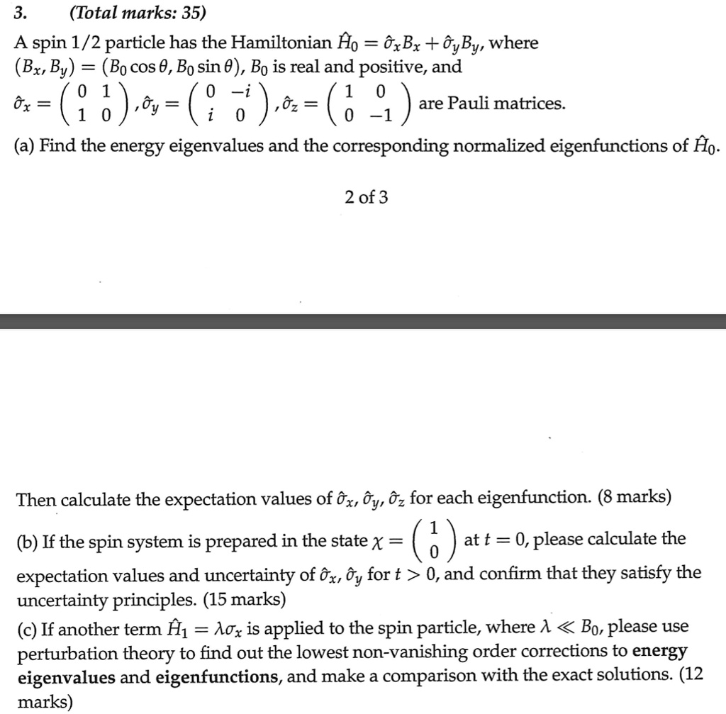 3.
(Total marks: 35)
A spin 1/2 particle has the Hamiltonian Ĥ0 = σ̂x Bx + σ̂y By, where
(Bx, By) = (B0 cosθ, B0 sinθ), B0 is real and positive, and
σ̂x = 
    < p m a t r i x >, σ̂y = 
    < p m a t r i x >, σ̂z = 
    < p m a t r i x > are Pauli matrices.
(a) Find the energy eigenvalues and the corresponding normalized eigenfunctions of Ĥ0.
2 of 3
Then calculate the expectation values of σ̂x, σ̂y, σ̂z for each eigenfunction. (8 marks)
(b) If the spin system is prepared in the state χ = 
    < p m a t r i x > at t = 0, please calculate the
expectation values and uncertainty of σ̂x, σ̂y for t > 0, and confirm that they satisfy the
uncertainty principles. (15 marks)
(c) If another term Ĥ1 = λσ̂x is applied to the spin particle, where λ≪ B0, please use
perturbation theory to find out the lowest non-vanishing order corrections to energy
eigenvalues and eigenfunctions, and make a comparison with the exact solutions. (12
marks)