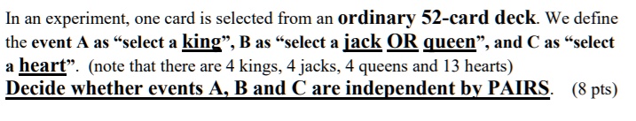 In an experiment, one card is selected from an ordinary 52-card deck. We define the event A as "select a king", B as "select a jack OR queen", and C as "select a heart". (note that there are 4 kings, 4 jacks, 4 queens and 13 hearts) Decide whether events A, B and C are independent by PAIRS.