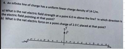 4. An infinite line of charge has a uniform linear charge density of 14 C/m.
a) What is the net electric field strength at a point 6.0 m above the line? In which direction is
the electric field pointing at that point?
b) What is the net electric force on a point charge of 2.0 C placed at that point?