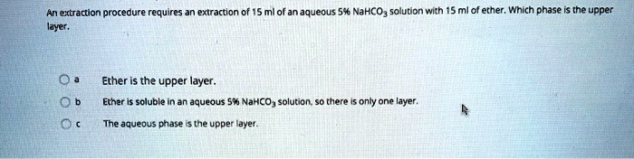 An extraction procedure requires an extraction of 15 ml of an aqueous 5% NaHCO3 solution with 15 ml of ether. Which phase is the upper layer.
a Ether is the upper layer.
b Ether is soluble in an aqueous 5% NaHCO3 solution, so there is only one layer.
c The aqueous phase is the upper layer.