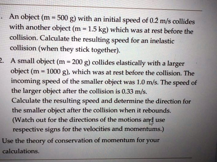 An object (m = 500 g) with an initial speed of 0.2 m/s collides with another object (m = 1.5 kg) which was at rest before the collision. Calculate the resulting speed for an inelastic collision (when they stick together). 2. A small object (m = 200 g) collides elastically with a larger object (m = 1000 g), which was at rest before the collision. The incoming speed of the smaller object was 1.0 m/s. The speed of the larger object after the collision is 0.33 m/s. Calculate the resulting speed and determine the direction for the smaller object after the collision when it rebounds. (Watch out for the directions of the motions and use respective signs for the velocities and momentums.) Use the theory of conservation of momentum for your calculations.