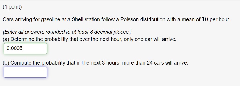 Cars arriving for gasoline at a Shell station follow a Poisson distribution with a mean of 10 per hour.
(Enter all answers rounded to at least 3 decimal places.)
(a) Determine the probability that over the next hour, only one car will arrive.
0.0005
(b) Compute the probability that in the next 3 hours, more than 24 cars will arrive.