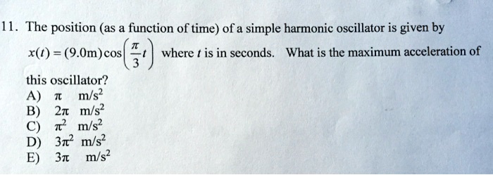 11. The position (as a function of time) of a simple harmonic oscillator is given by x(t) = (9.0m) cos(?/3 t) where t is in seconds. What is the maximum acceleration of this oscillator?
A) ? m/s²
B) 2? m/s²
C) ?² m/s²
D) 3?² m/s²
E) 3? m/s²