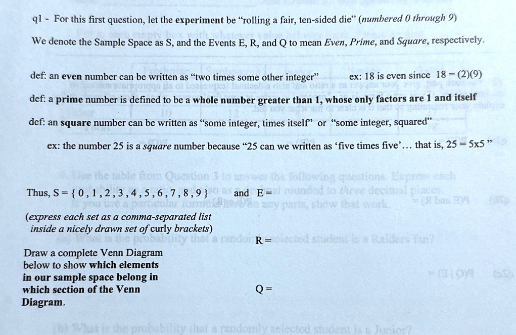q1 - For this first question, let the experiment be "rolling a fair, ten-sided die" (numbered 0 through 9)
We denote the Sample Space as S, and the Events E, R, and Q to mean Even, Prime, and Square, respectively.
def: an even number can be written as "two times some other integer"
ex: 18 is even since 18 = (2)(9)
def: a prime number is defined to be a whole number greater than 1, whose only factors are 1 and itself
def: an square number can be written as "some integer, times itself" or "some integer, squared"
ex: the number 25 is a square number because "25 can we written as 'five times five'... that is, 25 = 5 × 5"
Thus, S = {0, 1, 2, 3, 4, 5, 6, 7, 8, 9} and E =
(express each set as a comma-separated list
inside a nicely drawn set of curly brackets)
Draw a complete Venn Diagram
below to show which elements
in our sample space belong in
which section of the Venn
Diagram.
R =
Q =
