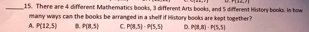 15. There are 4 different Mathematics books, 3 different Arts books, and 5 different History books. In how many ways can the books be arranged in a shelf if History books are kept together?
A. P(12,5)
B. P(8,5)
C. P(8,5) · P(5,5)
D. P(8,8) · P(5,5)