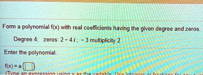Form a polynomial f(x) with real coefficients having the given degree and zeros.
Degree 4; zeros: 2 - 4 i ; - 3 multiplicity 2
Enter the polynomial.
f(x) = a